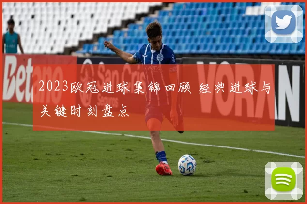 2023欧冠进球集锦回顾 经典进球与关键时刻盘点