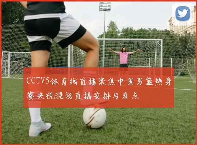 CCTV5体育线直播聚焦中国男篮热身赛央视现场直播安排与看点