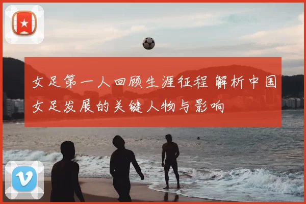 女足第一人回顾生涯征程 解析中国女足发展的关键人物与影响