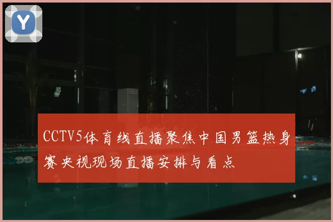 CCTV5体育线直播聚焦中国男篮热身赛央视现场直播安排与看点