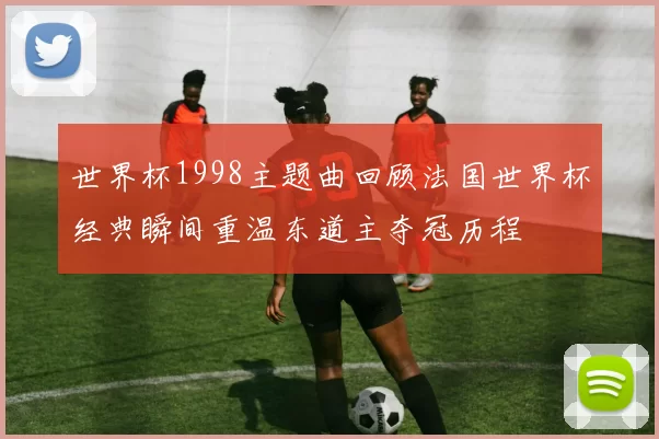 世界杯1998主题曲回顾法国世界杯经典瞬间重温东道主夺冠历程