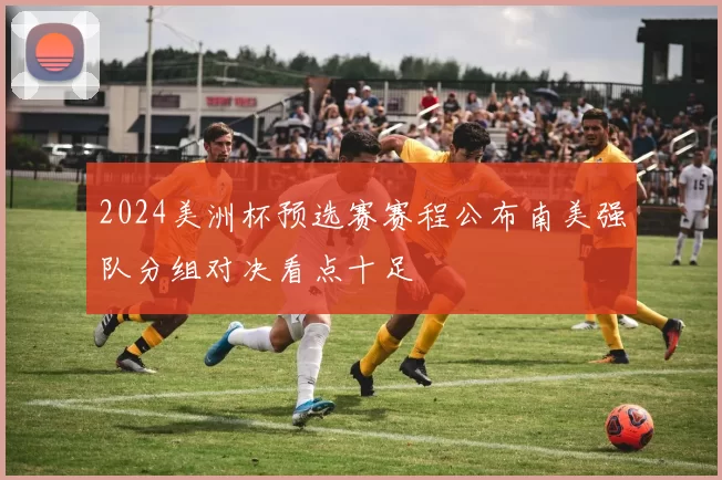 2024美洲杯预选赛赛程公布南美强队分组对决看点十足
