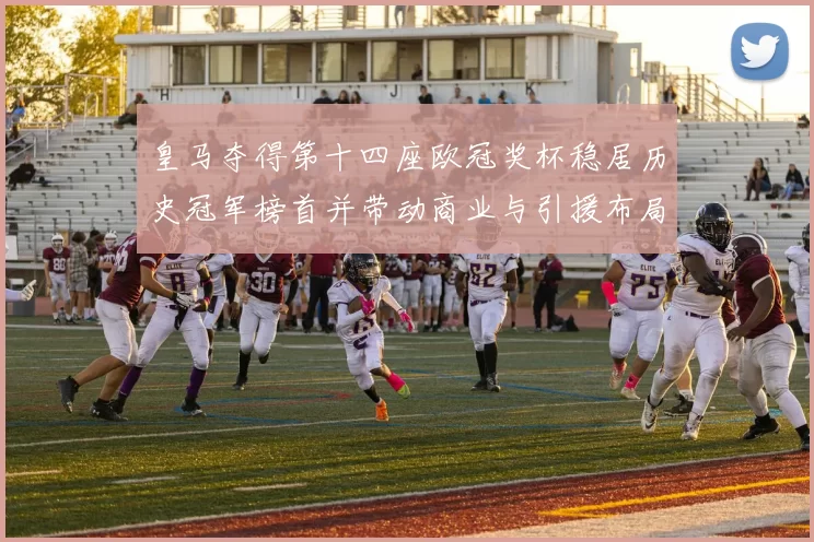 皇马夺得第十四座欧冠奖杯稳居历史冠军榜首并带动商业与引援布局