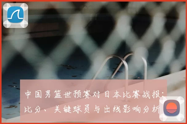 中国男篮世预赛对日本比赛战报：比分、关键球员与出线影响分析