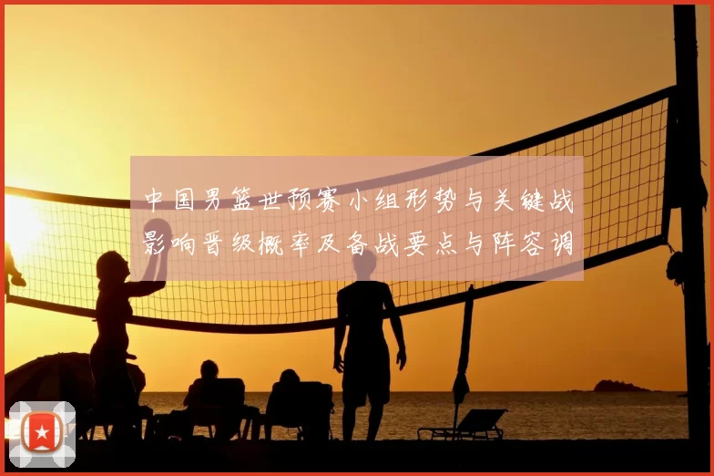 中国男篮世预赛小组形势与关键战影响晋级概率及备战要点与阵容调整建议