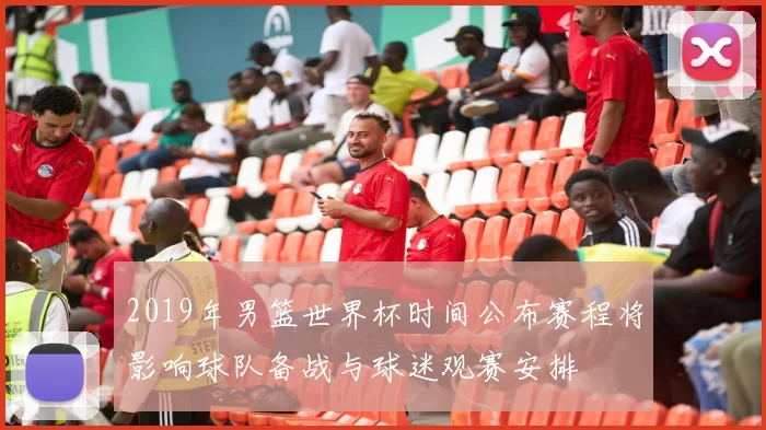 2019年男篮世界杯时间公布赛程将影响球队备战与球迷观赛安排