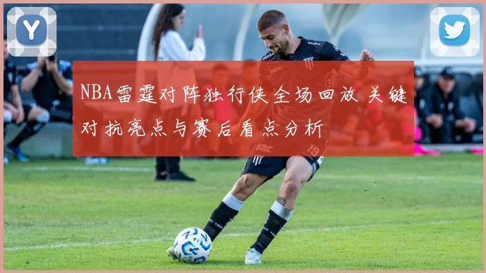 NBA雷霆对阵独行侠全场回放 关键对抗亮点与赛后看点分析