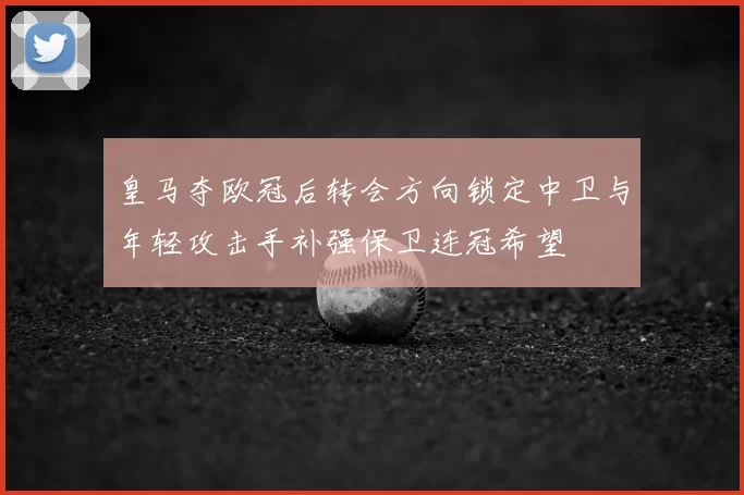 皇马夺欧冠后转会方向锁定中卫与年轻攻击手补强保卫连冠希望