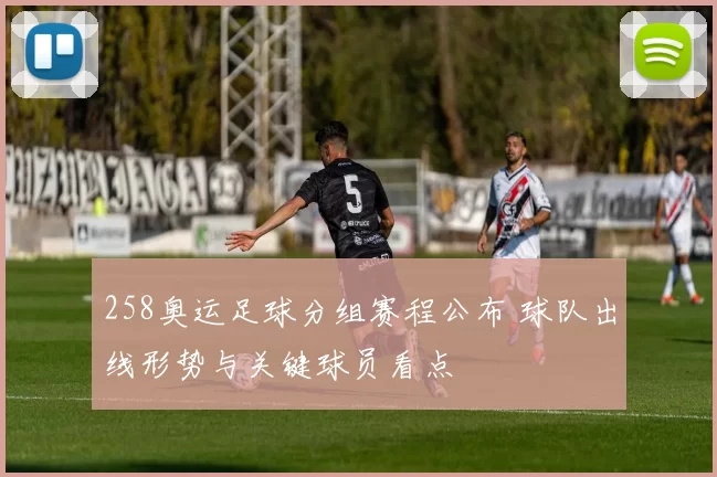 258奥运足球分组赛程公布 球队出线形势与关键球员看点