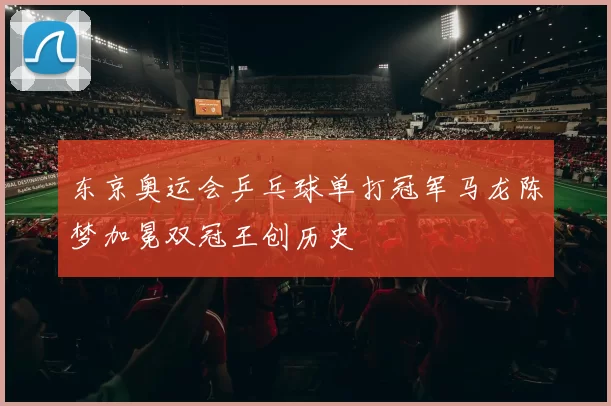 东京奥运会乒乓球单打冠军马龙陈梦加冕双冠王创历史