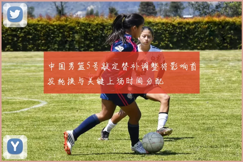 中国男篮5号敲定替补调整将影响首发轮换与关键上场时间分配