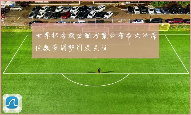 世界杯名额分配方案公布各大洲席位数量调整引发关注