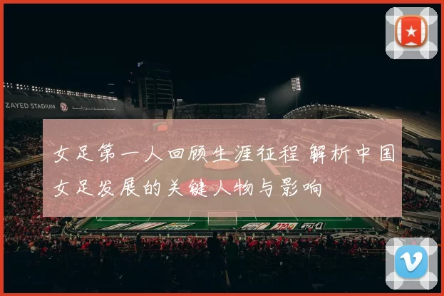 女足第一人回顾生涯征程 解析中国女足发展的关键人物与影响
