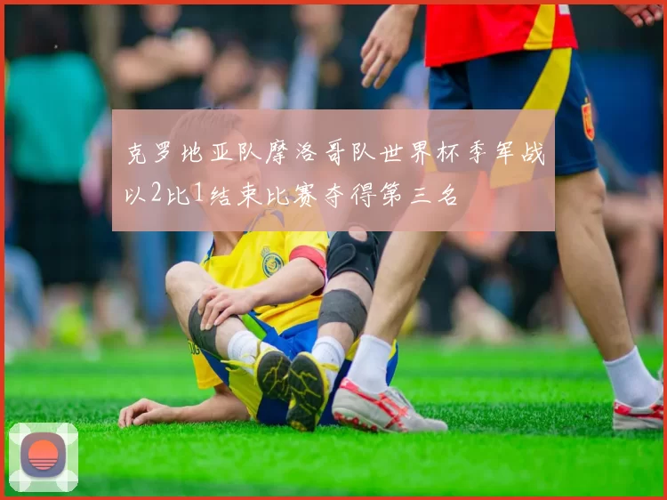 克罗地亚队摩洛哥队世界杯季军战以2比1结束比赛夺得第三名