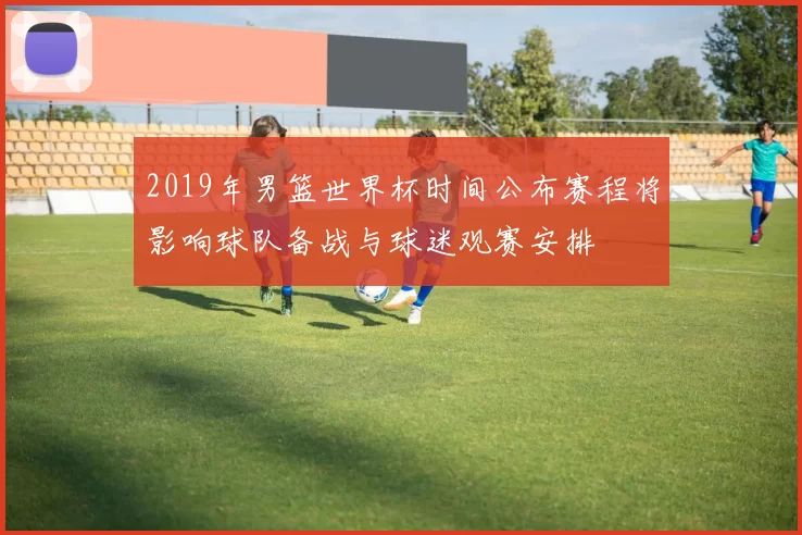 2019年男篮世界杯时间公布赛程将影响球队备战与球迷观赛安排