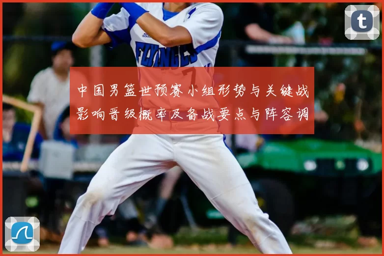 中国男篮世预赛小组形势与关键战影响晋级概率及备战要点与阵容调整建议