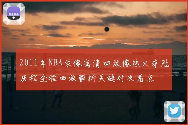 2011年NBA录像高清回放像热火夺冠历程全程回放解析关键对决看点
