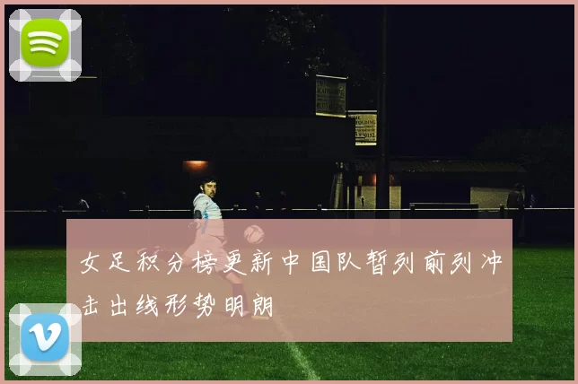 女足积分榜更新中国队暂列前列冲击出线形势明朗