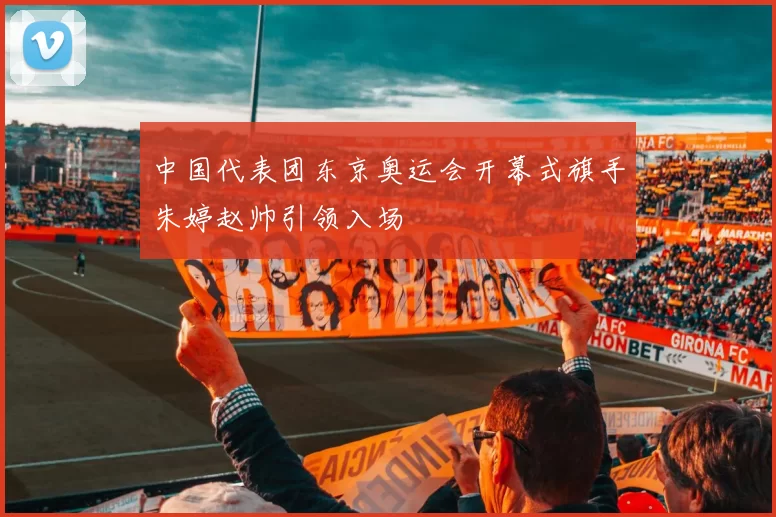 中国代表团东京奥运会开幕式旗手朱婷赵帅引领入场