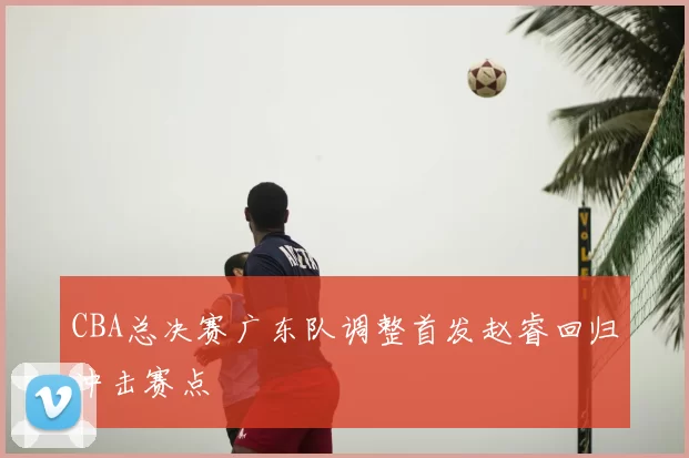 CBA总决赛广东队调整首发赵睿回归冲击赛点
