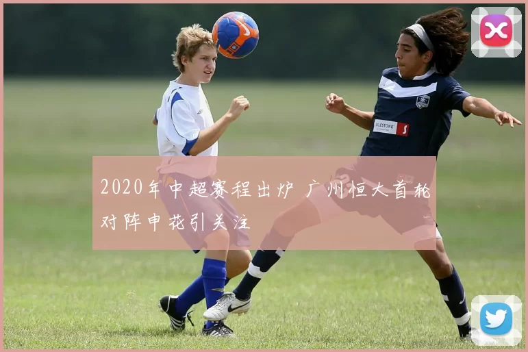 2020年中超赛程出炉 广州恒大首轮对阵申花引关注