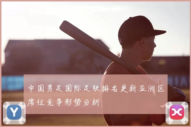 中国男足国际足联排名更新亚洲区席位竞争形势分析