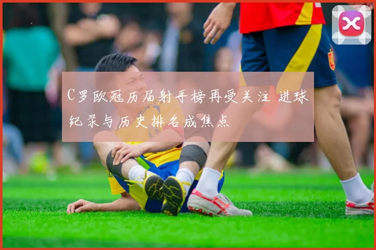 C罗欧冠历届射手榜再受关注 进球纪录与历史排名成焦点