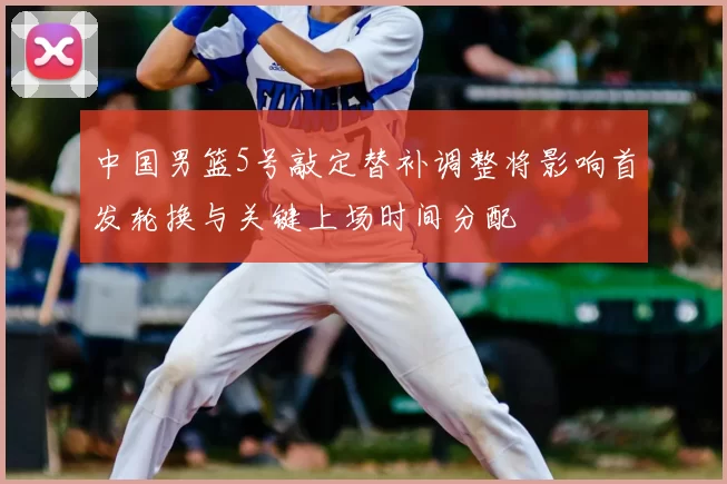 中国男篮5号敲定替补调整将影响首发轮换与关键上场时间分配