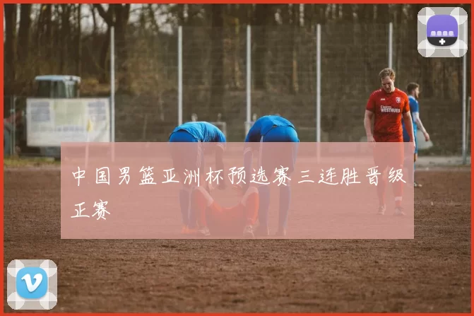 中国男篮亚洲杯预选赛三连胜晋级正赛