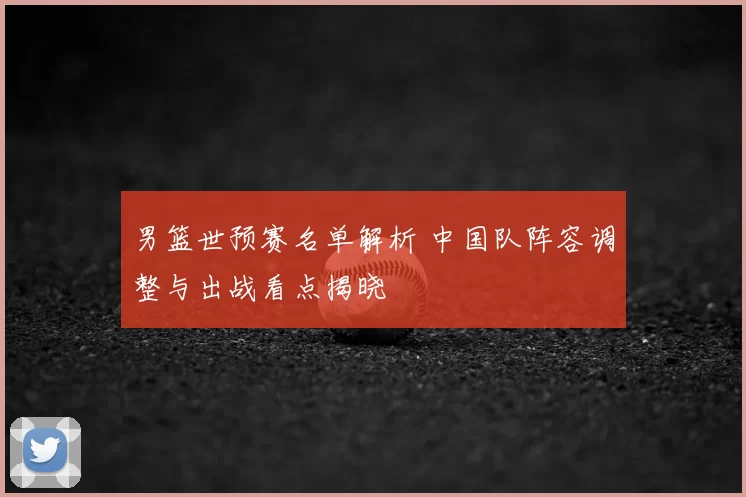男篮世预赛名单解析 中国队阵容调整与出战看点揭晓