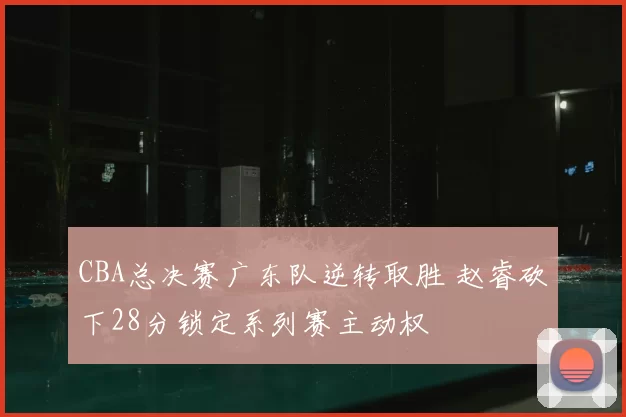 CBA总决赛广东队逆转取胜 赵睿砍下28分锁定系列赛主动权