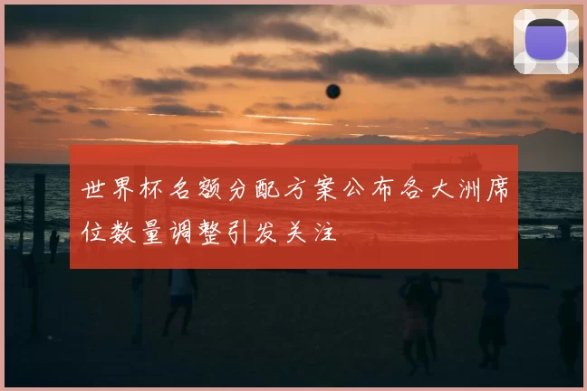 世界杯名额分配方案公布各大洲席位数量调整引发关注