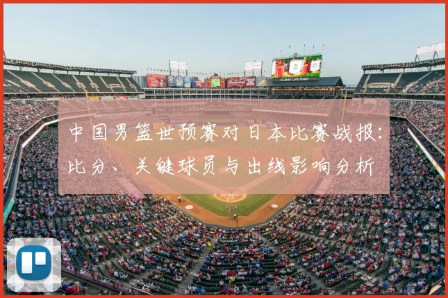 中国男篮世预赛对日本比赛战报：比分、关键球员与出线影响分析