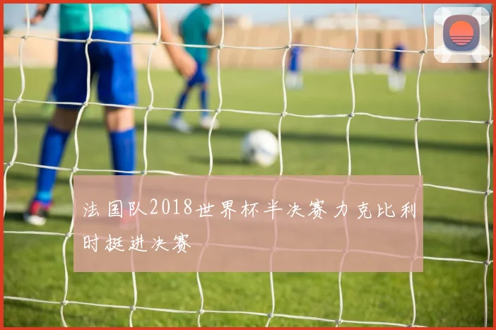 法国队2018世界杯半决赛力克比利时挺进决赛