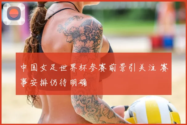 中国女足世界杯参赛前景引关注 赛事安排仍待明确